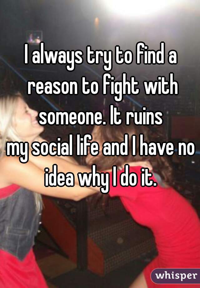 I always try to find a reason to fight with someone. It ruins 
my social life and I have no idea why I do it. 