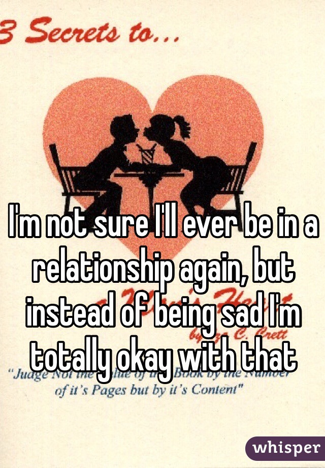 I'm not sure I'll ever be in a relationship again, but instead of being sad I'm totally okay with that