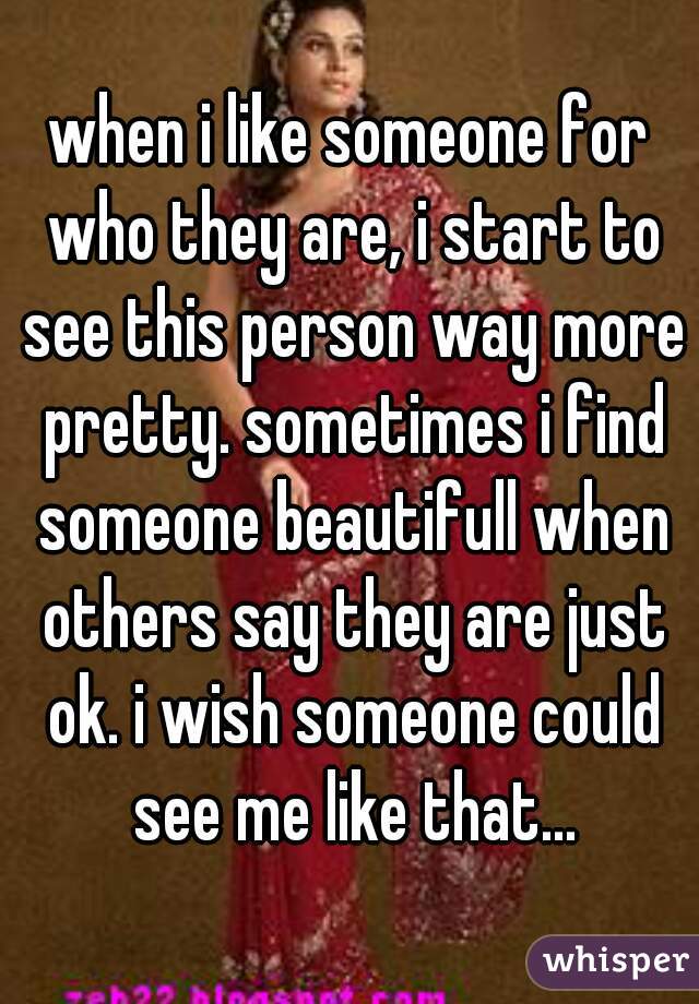 when i like someone for who they are, i start to see this person way more pretty. sometimes i find someone beautifull when others say they are just ok. i wish someone could see me like that...