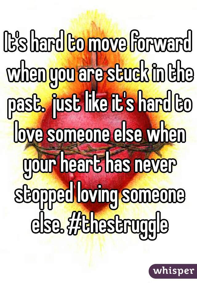 It's hard to move forward when you are stuck in the past.  just like it's hard to love someone else when your heart has never stopped loving someone else. #thestruggle