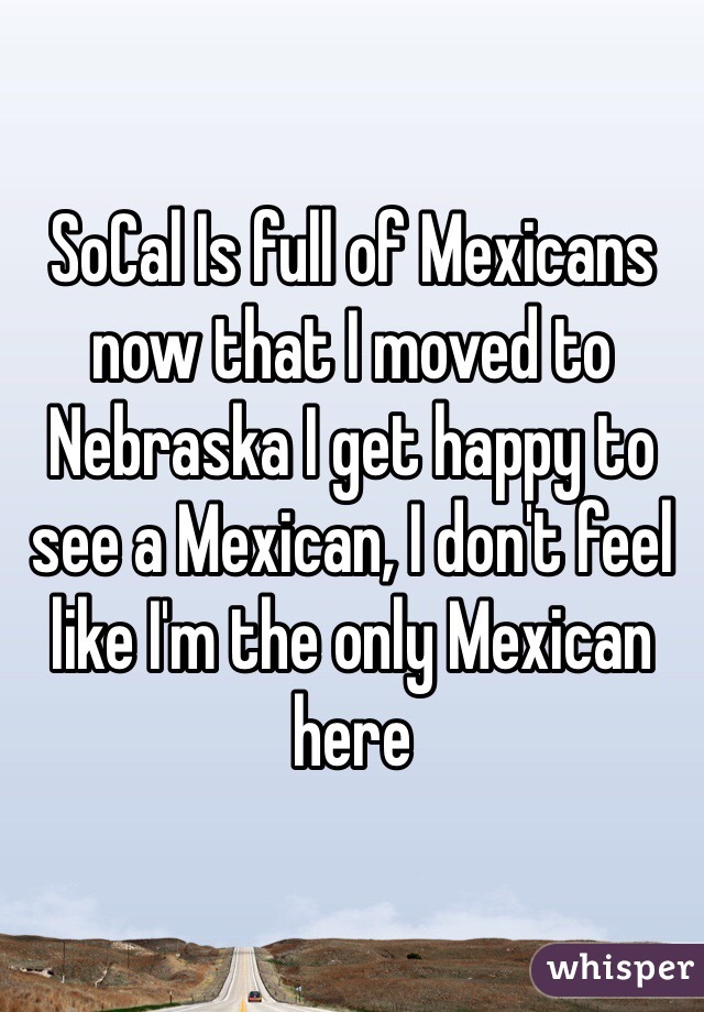 SoCal Is full of Mexicans now that I moved to Nebraska I get happy to see a Mexican, I don't feel like I'm the only Mexican here 