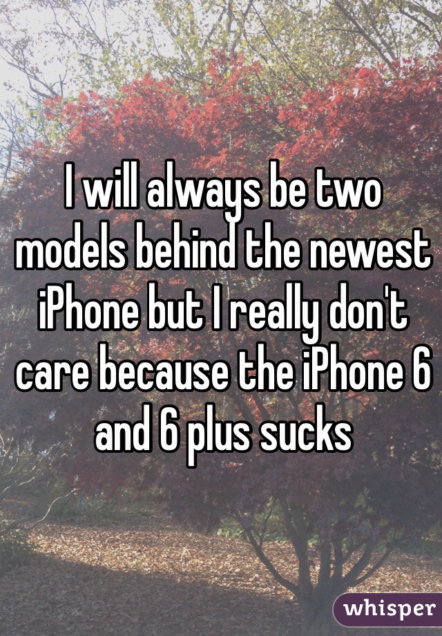 I will always be two models behind the newest iPhone but I really don't care because the iPhone 6 and 6 plus sucks