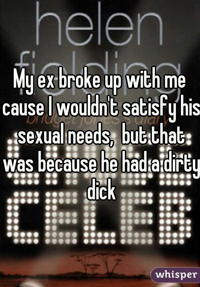 My ex broke up with me cause I wouldn't satisfy his sexual needs,  but that was because he had a dirty dick