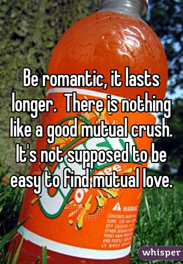 Be romantic, it lasts longer.  There is nothing like a good mutual crush.  It's not supposed to be easy to find mutual love.  