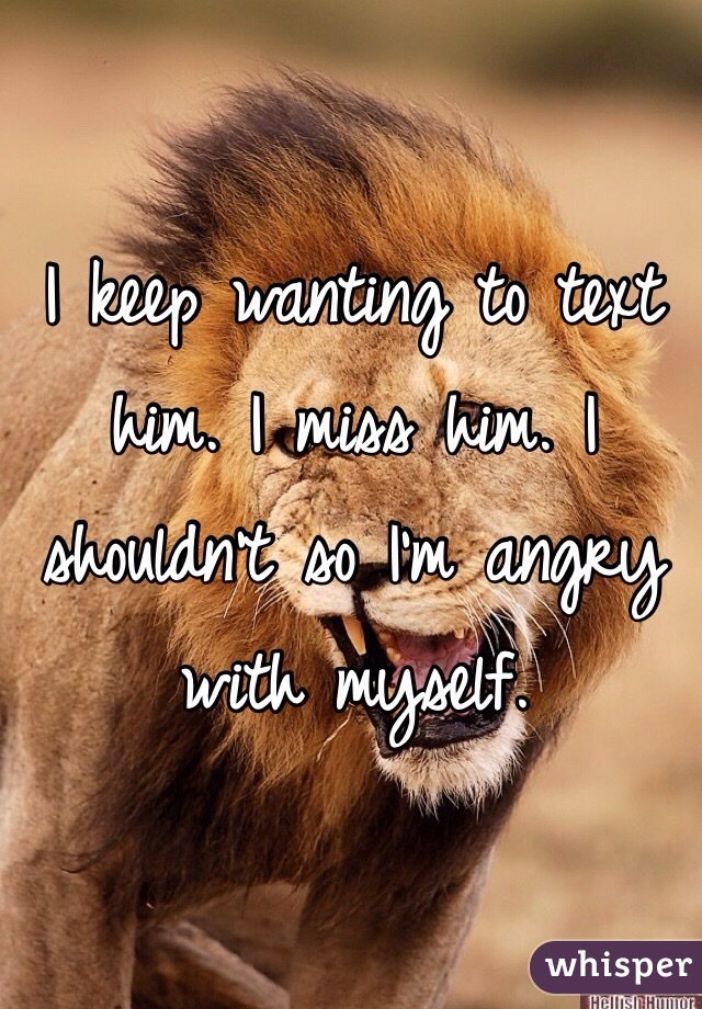 I keep wanting to text him. I miss him. I shouldn't so I'm angry with myself.