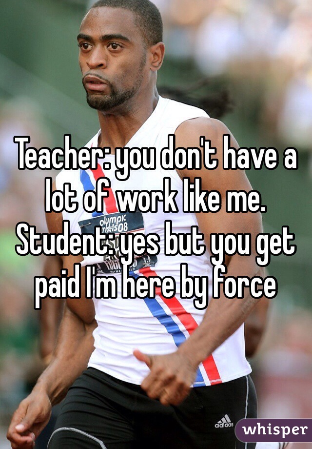 Teacher: you don't have a lot of work like me. 
Student: yes but you get paid I'm here by force 