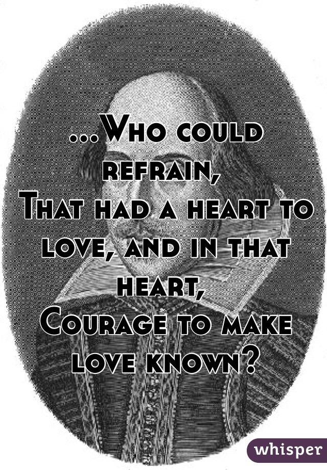 ...Who could refrain,	
That had a heart to love, and in that heart,	
Courage to make love known?
