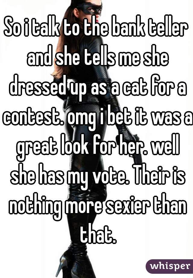 So i talk to the bank teller and she tells me she dressed up as a cat for a contest. omg i bet it was a great look for her. well she has my vote. Their is nothing more sexier than that.