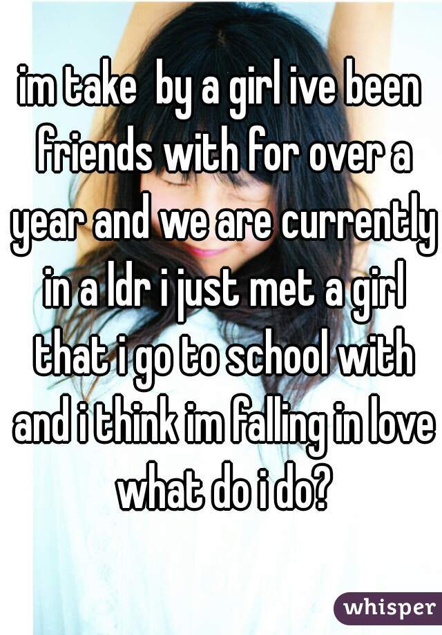 im take  by a girl ive been friends with for over a year and we are currently in a ldr i just met a girl that i go to school with and i think im falling in love what do i do?