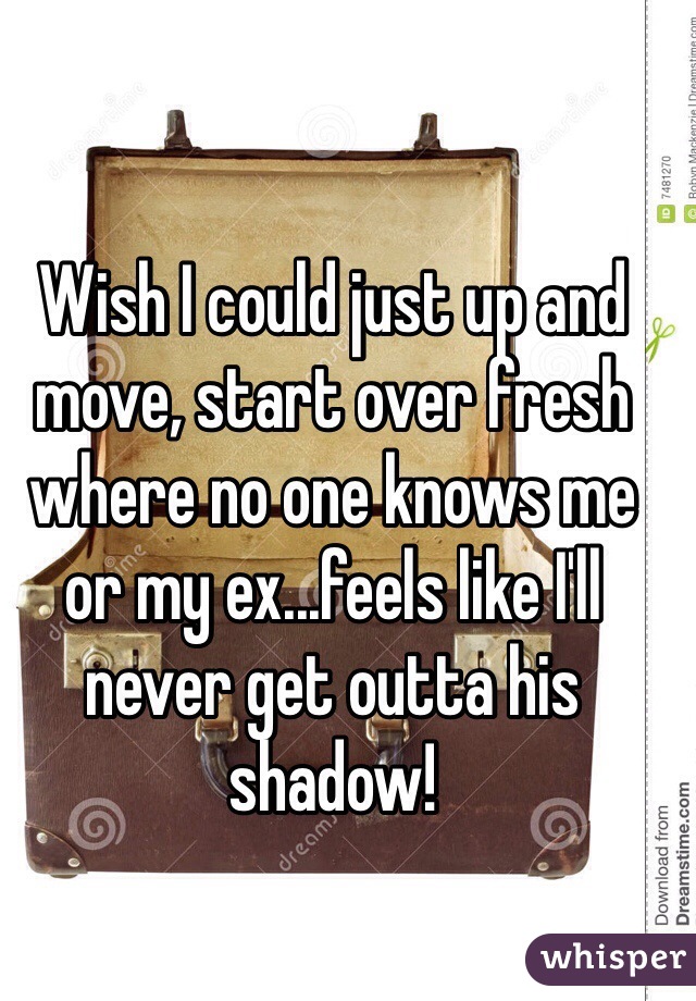 Wish I could just up and move, start over fresh where no one knows me or my ex...feels like I'll never get outta his shadow!