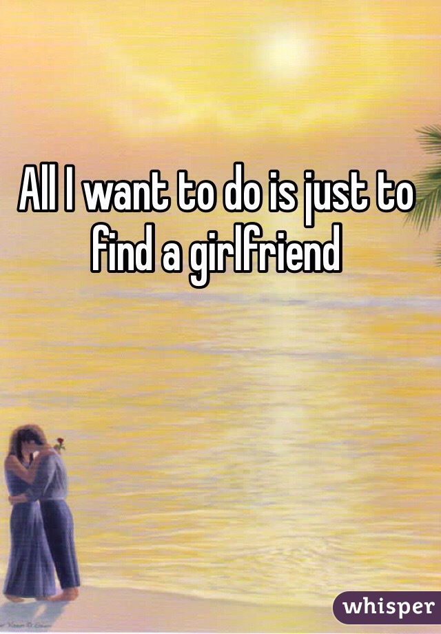All I want to do is just to find a girlfriend 