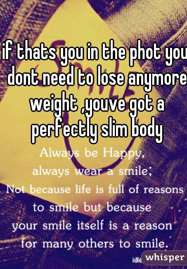 if thats you in the phot you dont need to lose anymore weight ,youve got a perfectly slim body