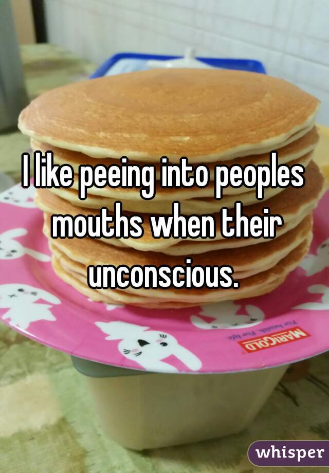 I like peeing into peoples mouths when their unconscious. 