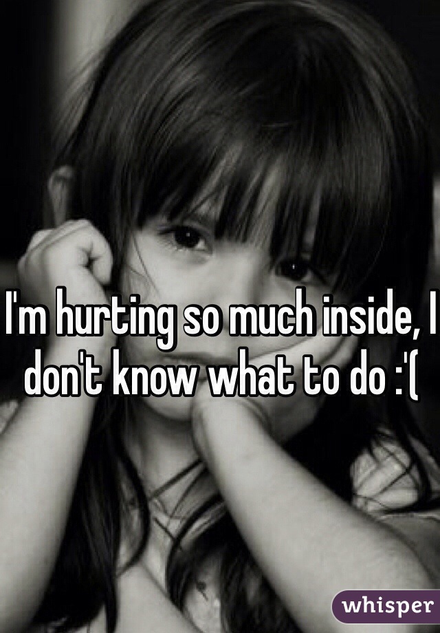 I'm hurting so much inside, I don't know what to do :'( 