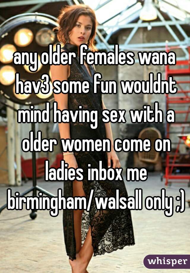 any older females wana hav3 some fun wouldnt mind having sex with a older women come on ladies inbox me birmingham/walsall only ;)