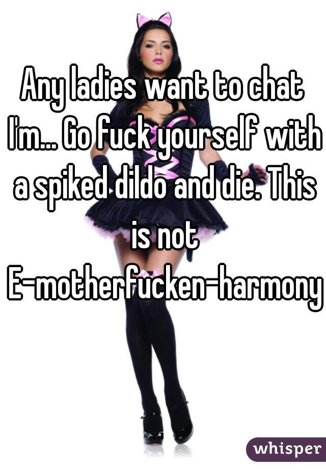 Any ladies want to chat I'm... Go fuck yourself with a spiked dildo and die. This is not E-motherfucken-harmony