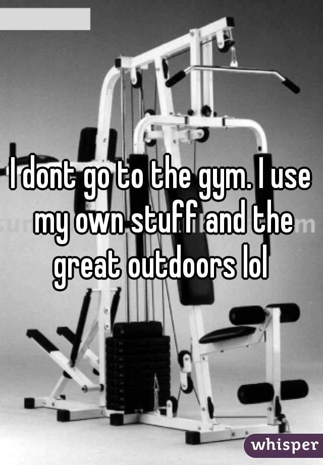 I dont go to the gym. I use my own stuff and the great outdoors lol 