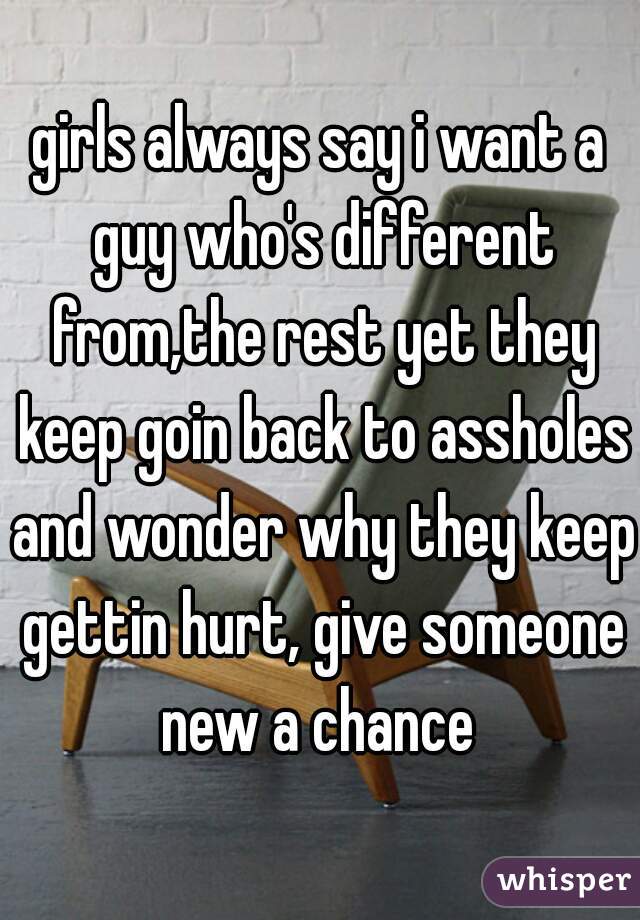 girls always say i want a guy who's different from,the rest yet they keep goin back to assholes and wonder why they keep gettin hurt, give someone new a chance 