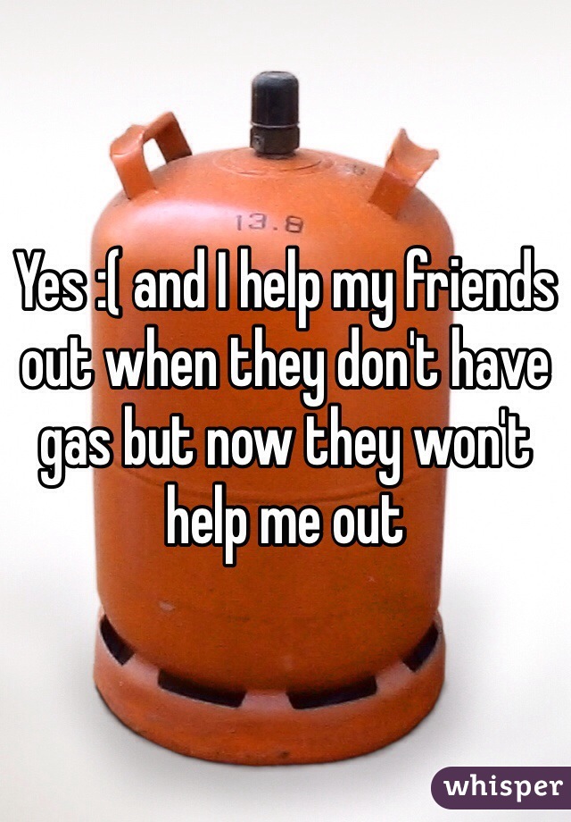 Yes :( and I help my friends out when they don't have gas but now they won't help me out 
