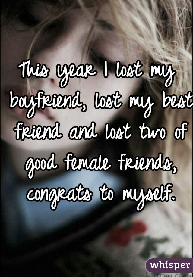 This year I lost my boyfriend, lost my best friend and lost two of good female friends, congrats to myself.