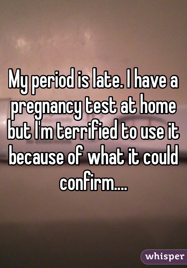 My period is late. I have a pregnancy test at home but I'm terrified to use it because of what it could confirm.... 
