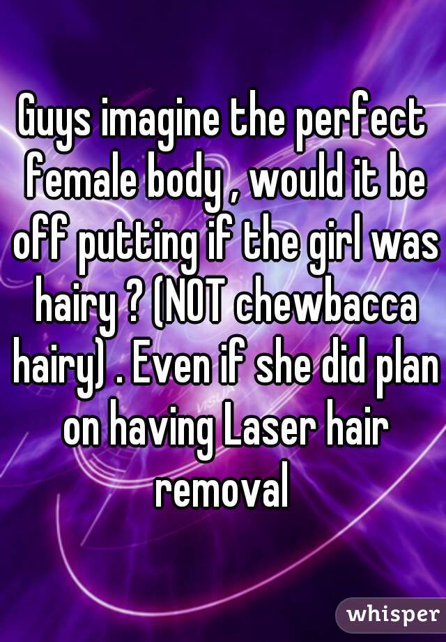 Guys imagine the perfect female body , would it be off putting if the girl was hairy ? (NOT chewbacca hairy) . Even if she did plan on having Laser hair removal 