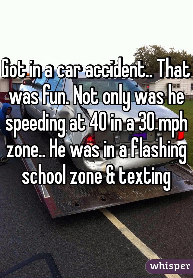 Got in a car accident.. That was fun. Not only was he speeding at 40 in a 30 mph zone.. He was in a flashing school zone & texting 
