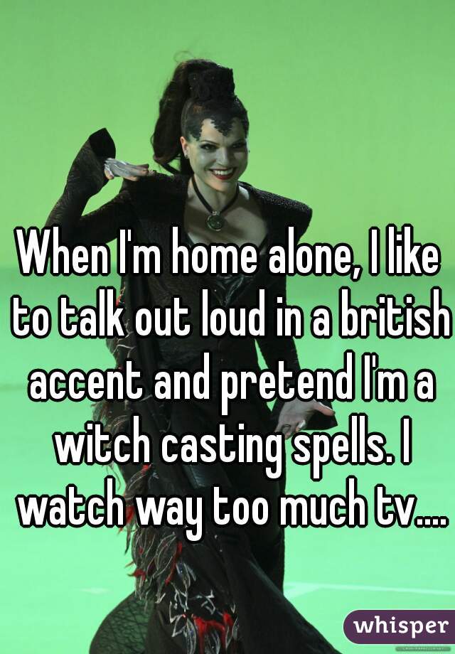 When I'm home alone, I like to talk out loud in a british accent and pretend I'm a witch casting spells. I watch way too much tv....