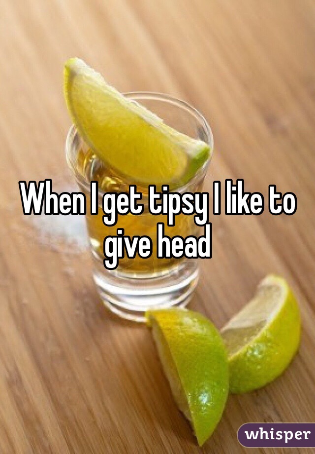When I get tipsy I like to give head