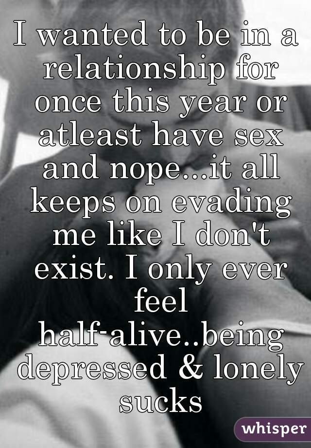 I wanted to be in a relationship for once this year or atleast have sex and nope...it all keeps on evading me like I don't exist. I only ever feel half-alive..being depressed & lonely sucks