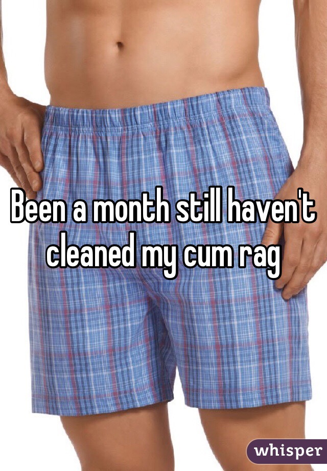 Been a month still haven't cleaned my cum rag 