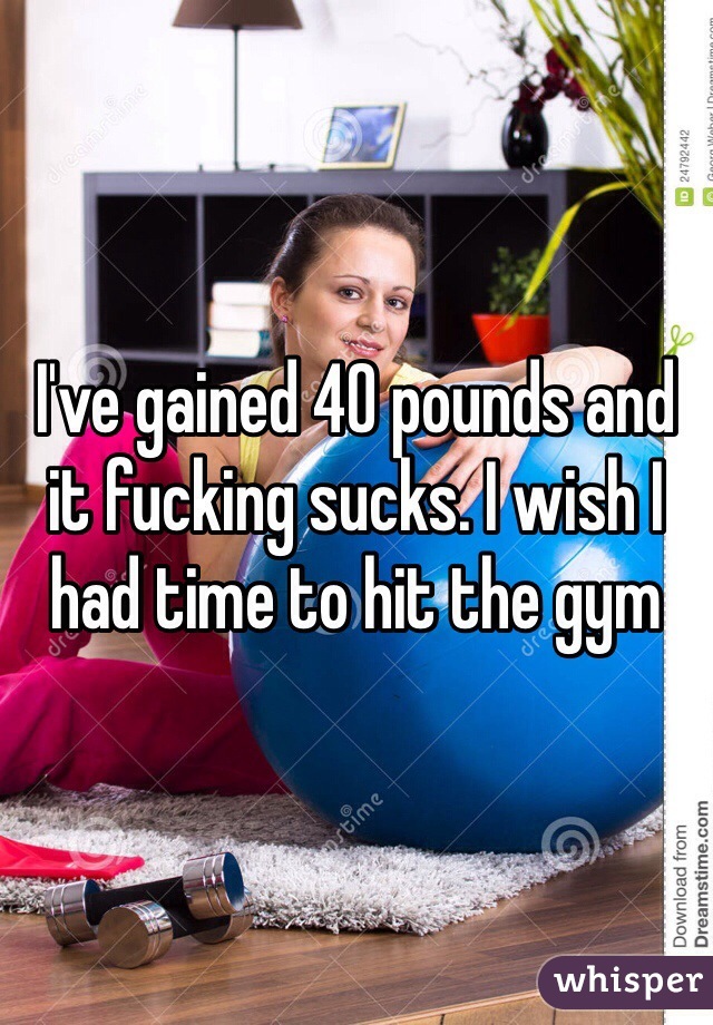 I've gained 40 pounds and it fucking sucks. I wish I had time to hit the gym 