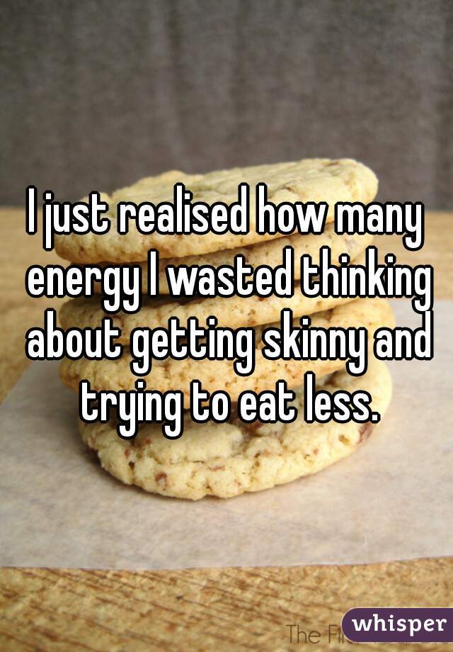 I just realised how many energy I wasted thinking about getting skinny and trying to eat less.