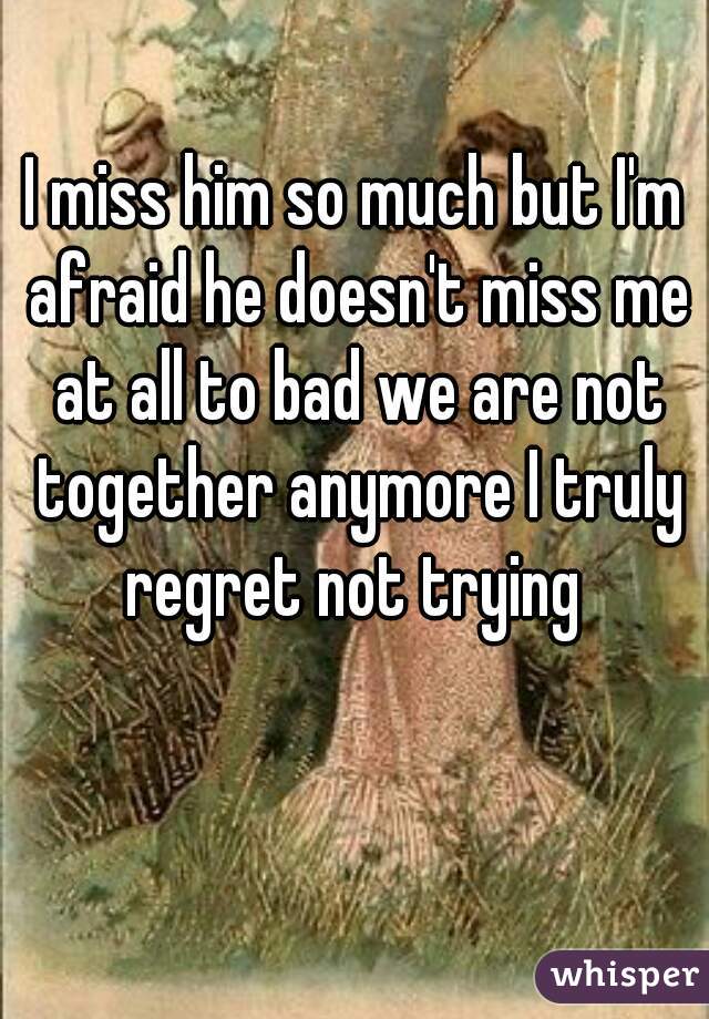 I miss him so much but I'm afraid he doesn't miss me at all to bad we are not together anymore I truly regret not trying 