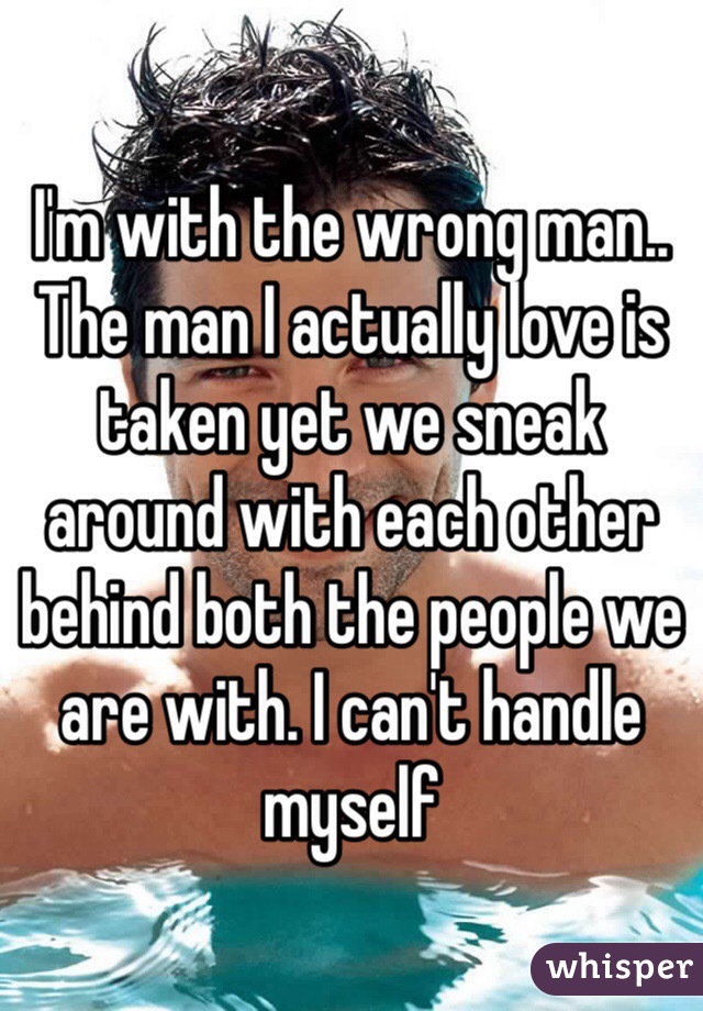 I'm with the wrong man.. The man I actually love is taken yet we sneak around with each other behind both the people we are with. I can't handle myself 