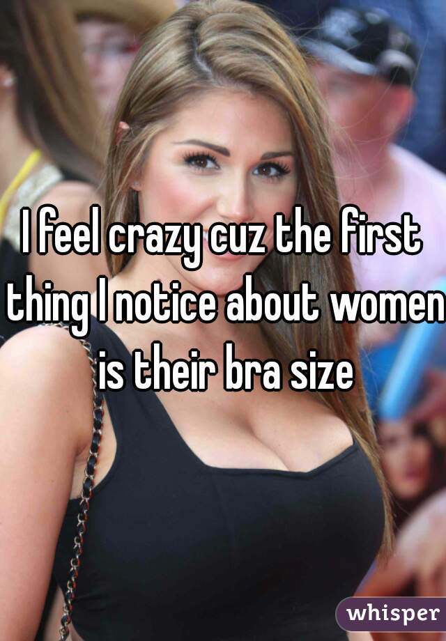 I feel crazy cuz the first thing I notice about women is their bra size