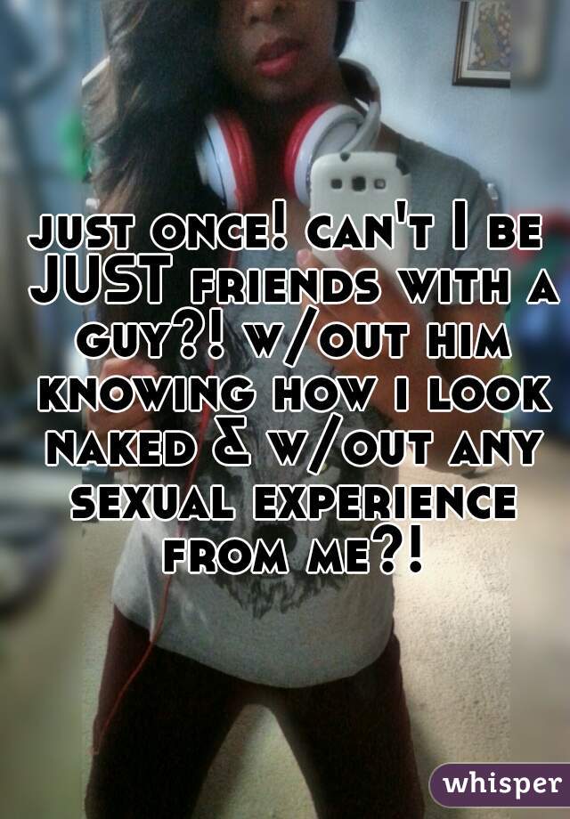 just once! can't I be JUST friends with a guy?! w/out him knowing how i look naked & w/out any sexual experience from me?!