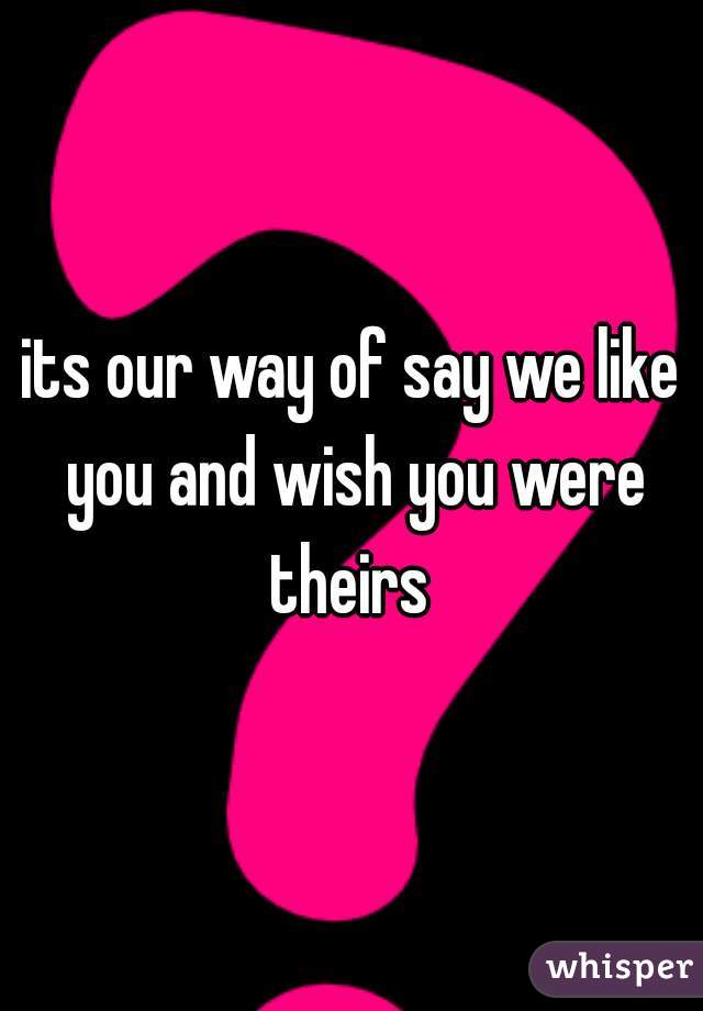 its our way of say we like you and wish you were theirs 
