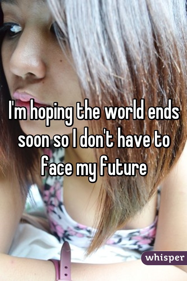 I'm hoping the world ends soon so I don't have to face my future