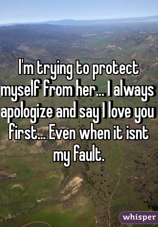 I'm trying to protect myself from her... I always apologize and say I love you first... Even when it isnt my fault.