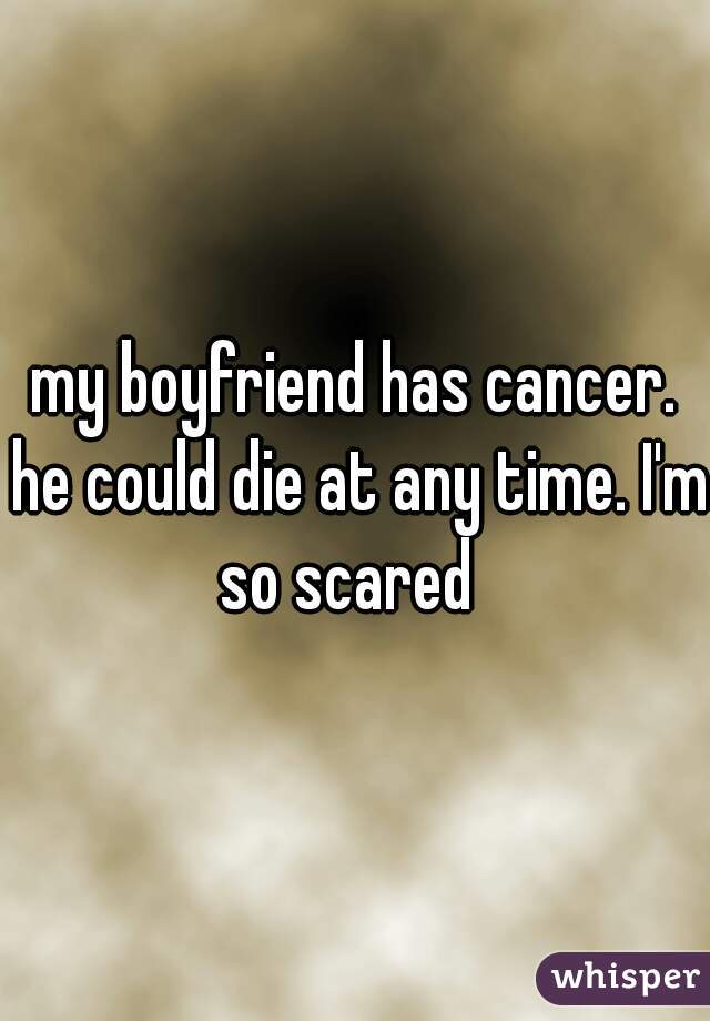 my boyfriend has cancer. he could die at any time. I'm so scared  