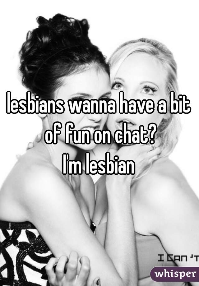 lesbians wanna have a bit of fun on chat?
I'm lesbian