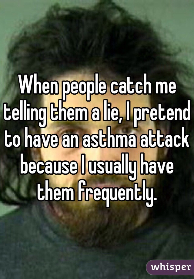 When people catch me telling them a lie, I pretend to have an asthma attack because I usually have them frequently.