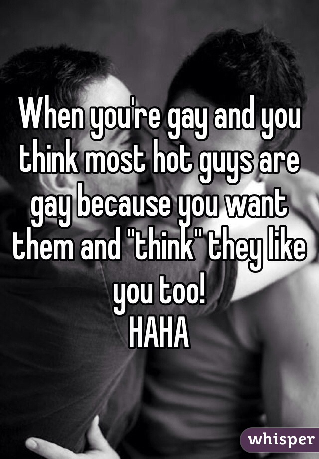 When you're gay and you think most hot guys are gay because you want them and "think" they like you too!
HAHA