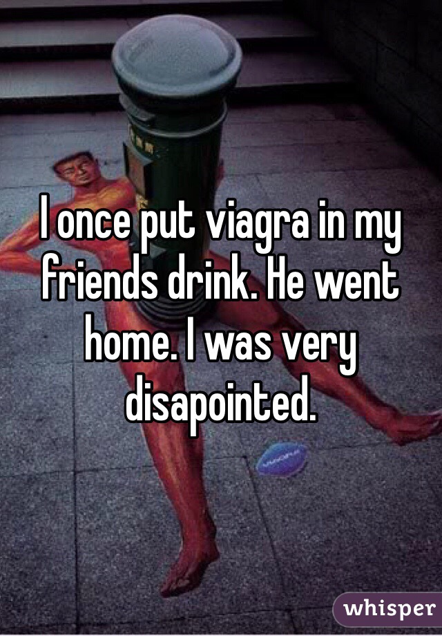 I once put viagra in my friends drink. He went home. I was very disapointed. 