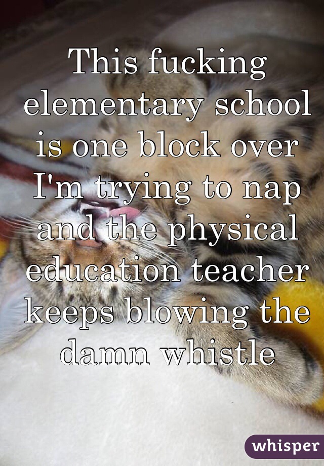 This fucking elementary school is one block over I'm trying to nap and the physical education teacher keeps blowing the damn whistle 