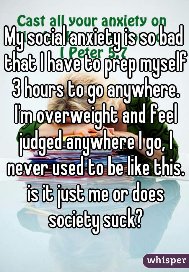 My social anxiety is so bad that I have to prep myself 3 hours to go anywhere. I'm overweight and feel judged anywhere I go, I never used to be like this. is it just me or does society suck?