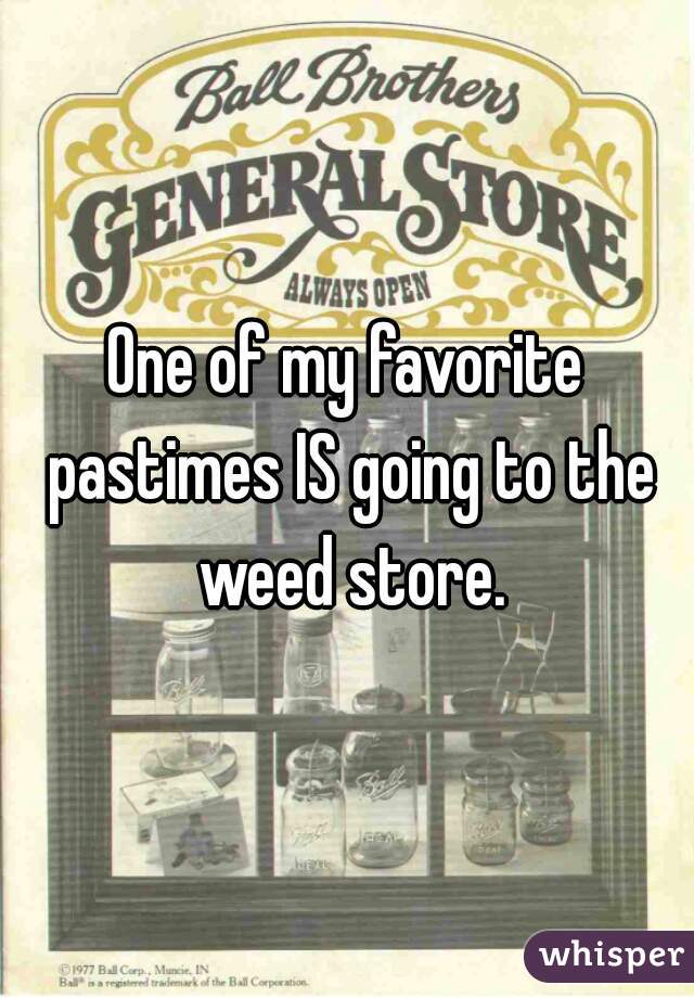 One of my favorite pastimes IS going to the weed store.