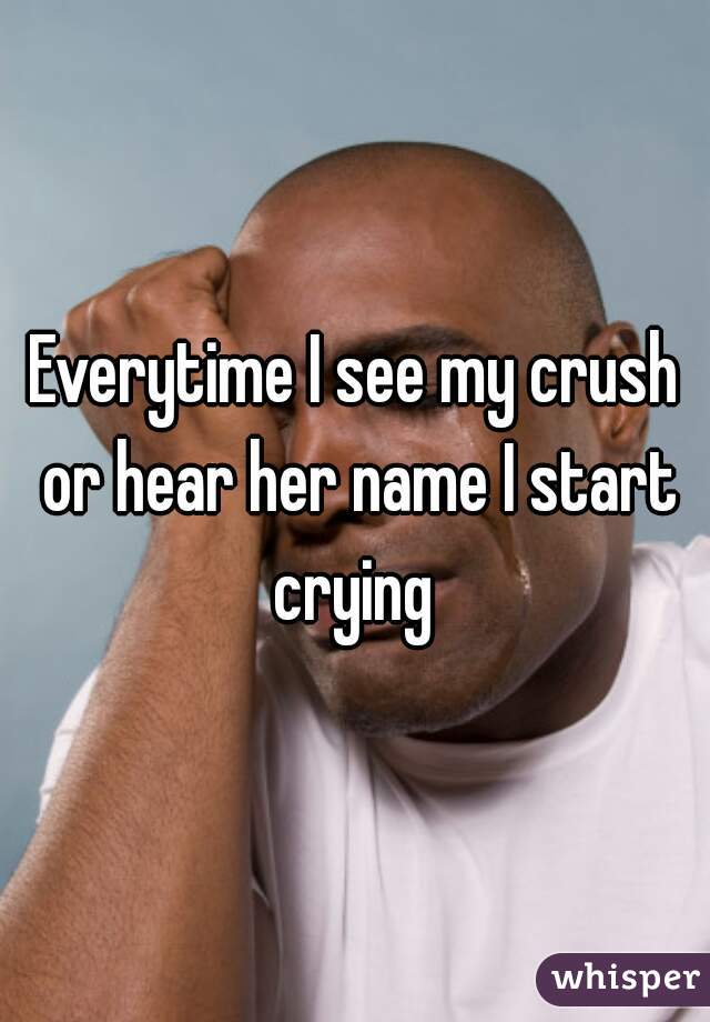 Everytime I see my crush or hear her name I start crying 