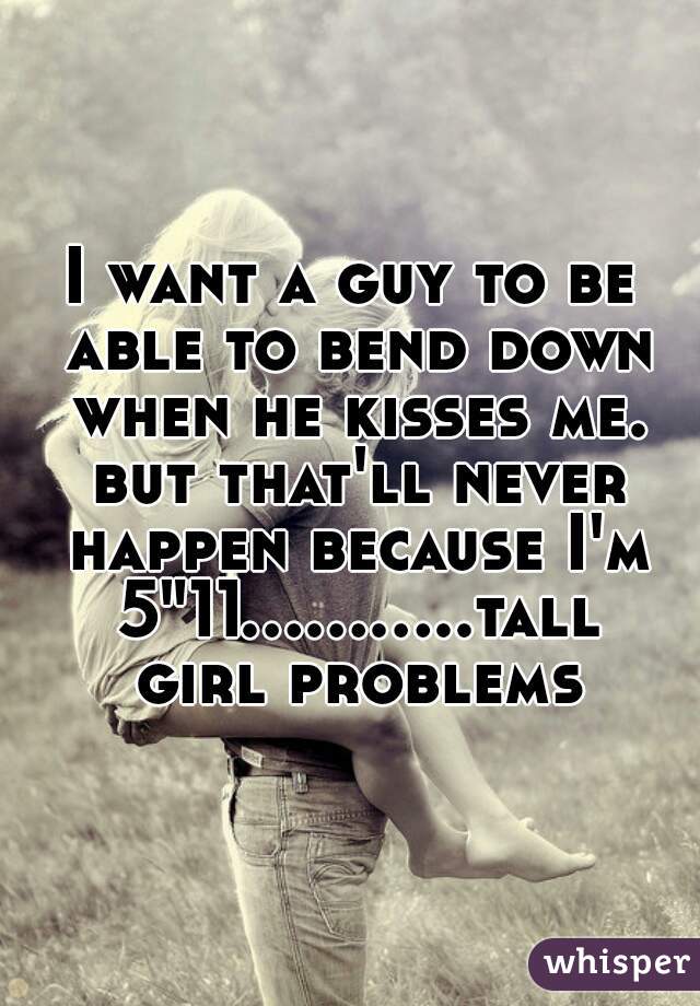 I want a guy to be able to bend down when he kisses me. but that'll never happen because I'm 5"11...........tall girl problems